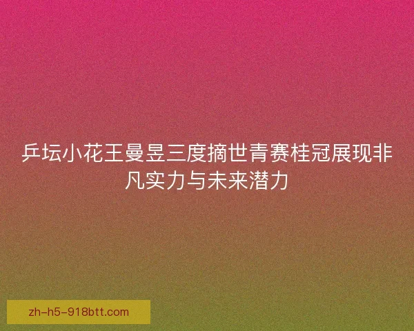 乒坛小花王曼昱三度摘世青赛桂冠展现非凡实力与未来潜力
